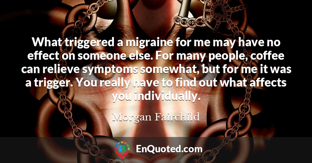 What triggered a migraine for me may have no effect on someone else. For many people, coffee can relieve symptoms somewhat, but for me it was a trigger. You really have to find out what affects you individually.