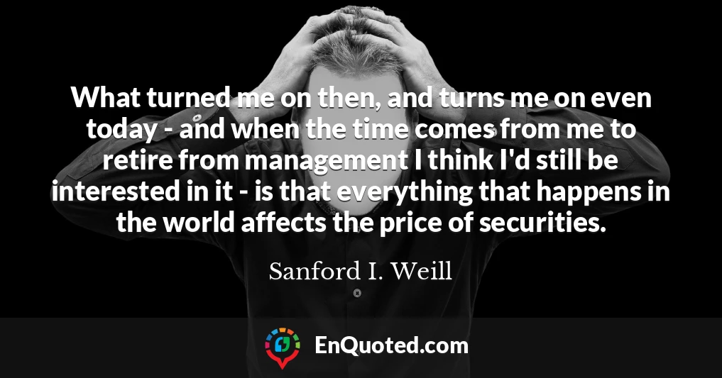 What turned me on then, and turns me on even today - and when the time comes from me to retire from management I think I'd still be interested in it - is that everything that happens in the world affects the price of securities.
