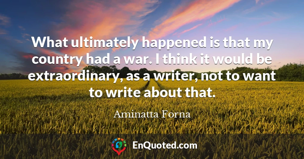 What ultimately happened is that my country had a war. I think it would be extraordinary, as a writer, not to want to write about that.