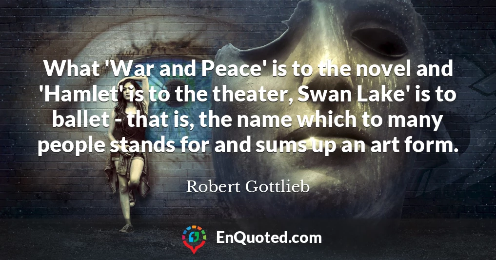 What 'War and Peace' is to the novel and 'Hamlet' is to the theater, Swan Lake' is to ballet - that is, the name which to many people stands for and sums up an art form.