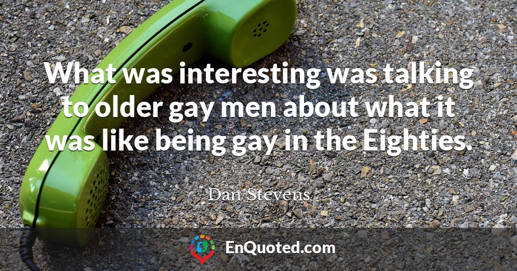 What was interesting was talking to older gay men about what it was like being gay in the Eighties.