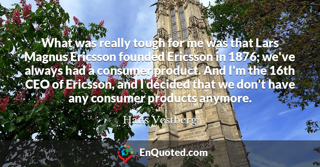 What was really tough for me was that Lars Magnus Ericsson founded Ericsson in 1876; we've always had a consumer product. And I'm the 16th CEO of Ericsson, and I decided that we don't have any consumer products anymore.