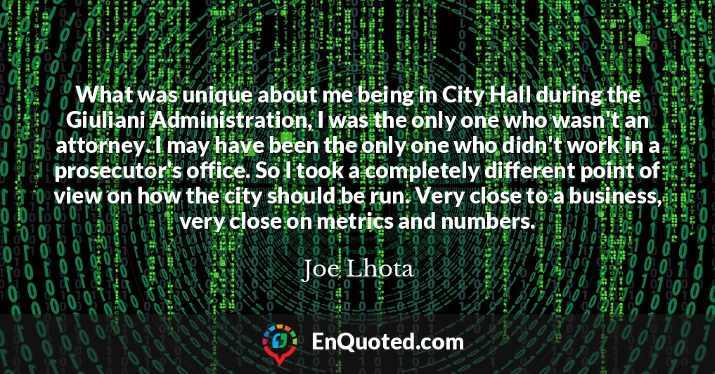 What was unique about me being in City Hall during the Giuliani Administration, I was the only one who wasn't an attorney. I may have been the only one who didn't work in a prosecutor's office. So I took a completely different point of view on how the city should be run. Very close to a business, very close on metrics and numbers.