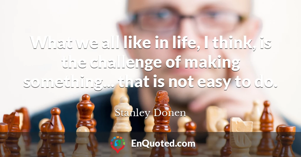 What we all like in life, I think, is the challenge of making something... that is not easy to do.