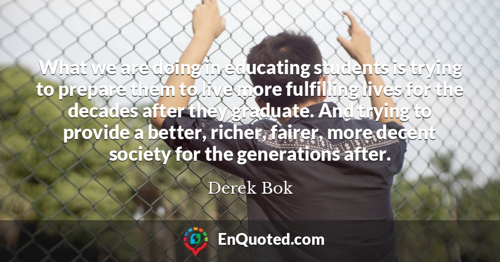 What we are doing in educating students is trying to prepare them to live more fulfilling lives for the decades after they graduate. And trying to provide a better, richer, fairer, more decent society for the generations after.