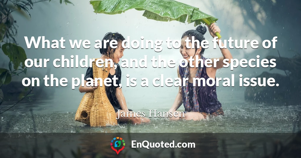 What we are doing to the future of our children, and the other species on the planet, is a clear moral issue.