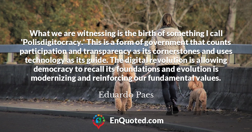 What we are witnessing is the birth of something I call 'Polisdigitocracy.' This is a form of government that counts participation and transparency as its cornerstones and uses technology as its guide. The digital revolution is allowing democracy to recall its foundations and evolution is modernizing and reinforcing our fundamental values.