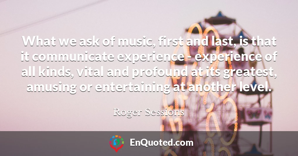 What we ask of music, first and last, is that it communicate experience - experience of all kinds, vital and profound at its greatest, amusing or entertaining at another level.