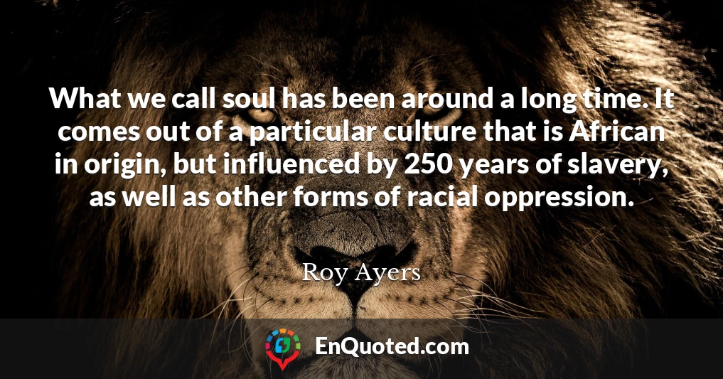 What we call soul has been around a long time. It comes out of a particular culture that is African in origin, but influenced by 250 years of slavery, as well as other forms of racial oppression.