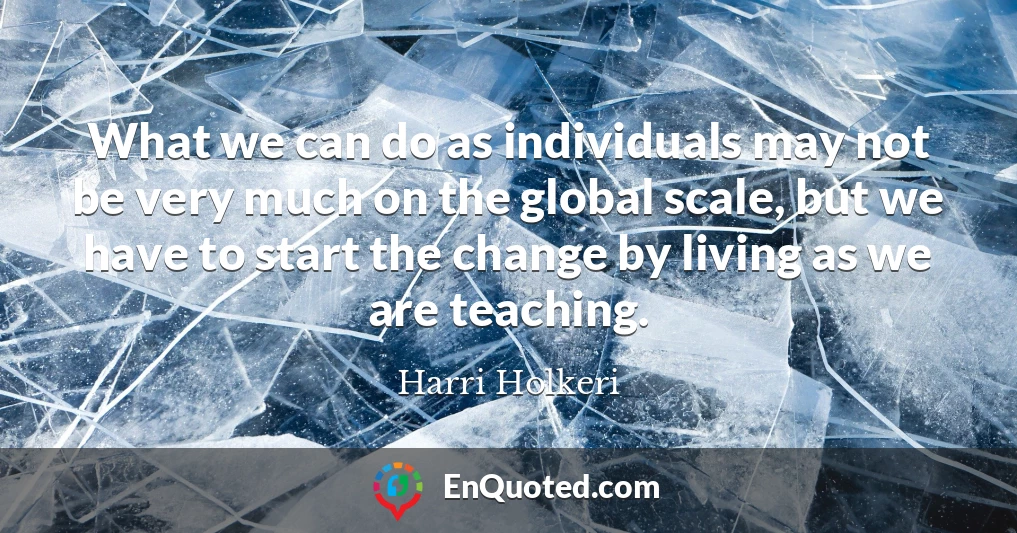 What we can do as individuals may not be very much on the global scale, but we have to start the change by living as we are teaching.