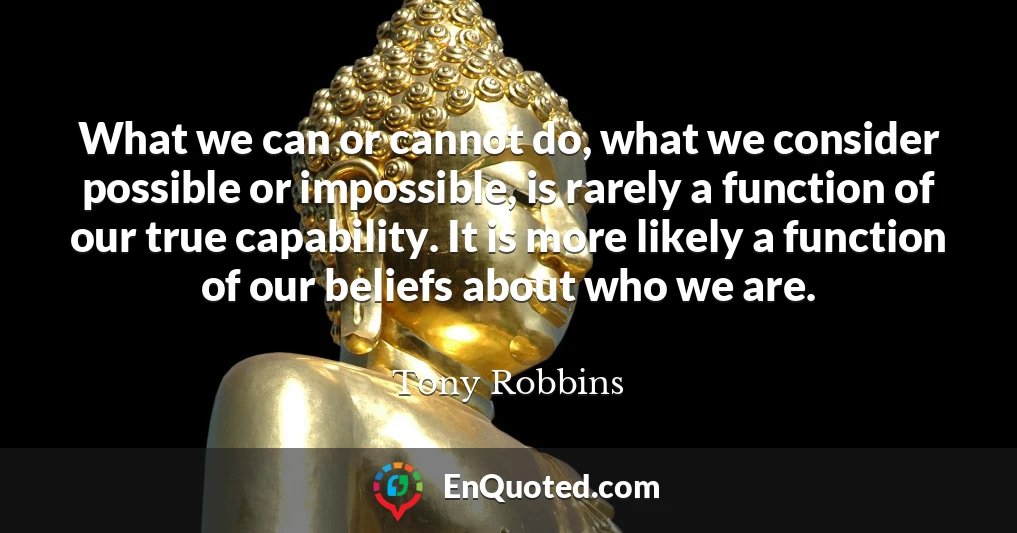 What we can or cannot do, what we consider possible or impossible, is rarely a function of our true capability. It is more likely a function of our beliefs about who we are.