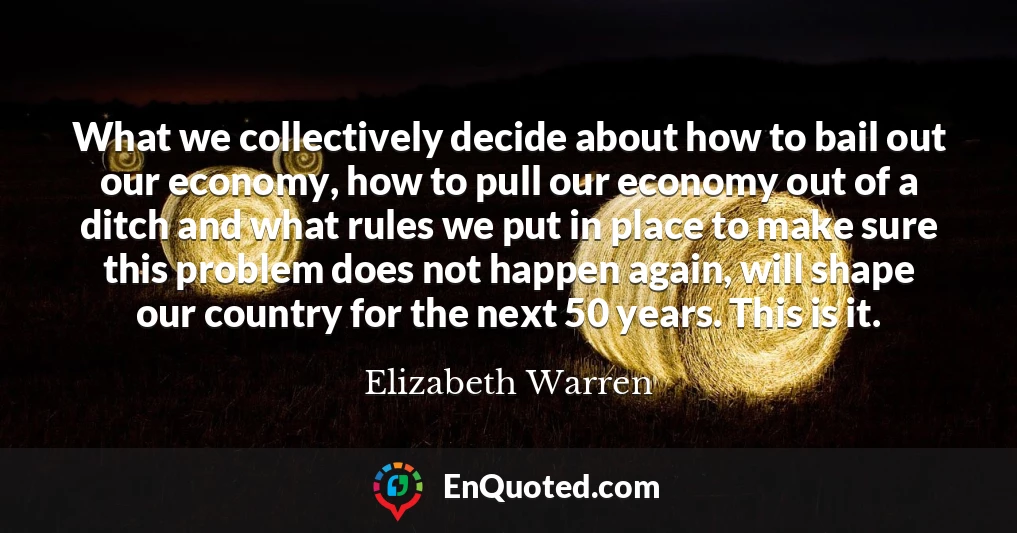 What we collectively decide about how to bail out our economy, how to pull our economy out of a ditch and what rules we put in place to make sure this problem does not happen again, will shape our country for the next 50 years. This is it.