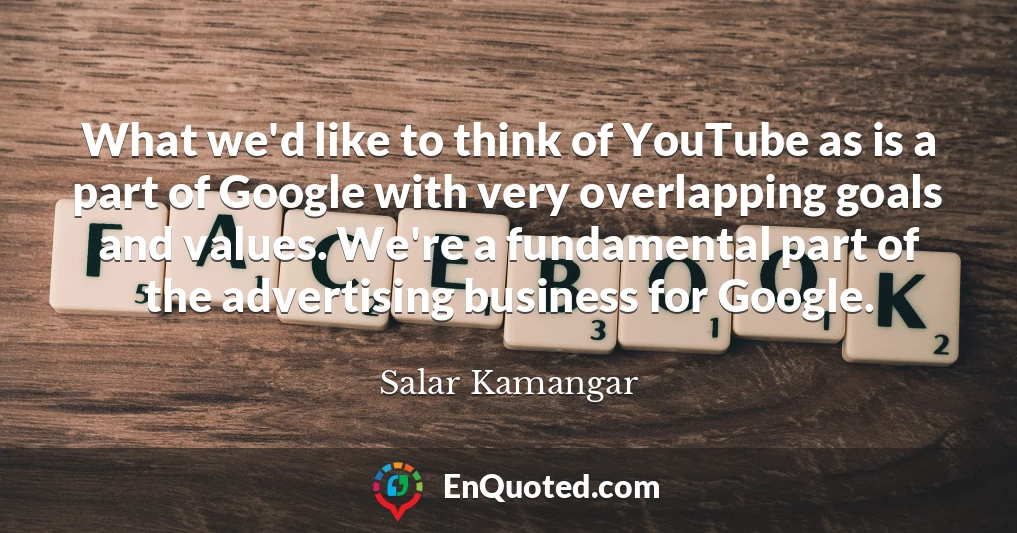 What we'd like to think of YouTube as is a part of Google with very overlapping goals and values. We're a fundamental part of the advertising business for Google.