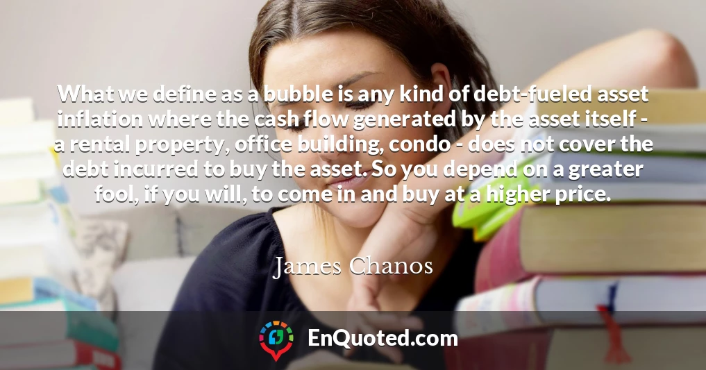 What we define as a bubble is any kind of debt-fueled asset inflation where the cash flow generated by the asset itself - a rental property, office building, condo - does not cover the debt incurred to buy the asset. So you depend on a greater fool, if you will, to come in and buy at a higher price.