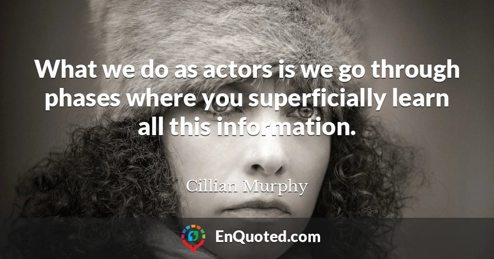 What we do as actors is we go through phases where you superficially learn all this information.