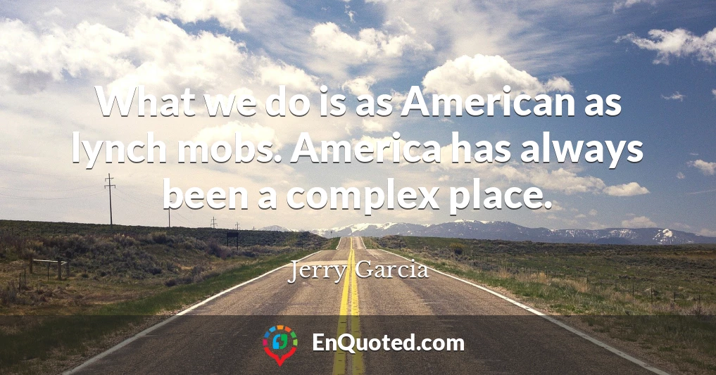 What we do is as American as lynch mobs. America has always been a complex place.