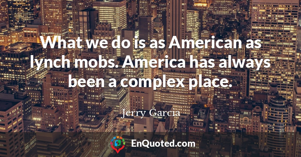 What we do is as American as lynch mobs. America has always been a complex place.