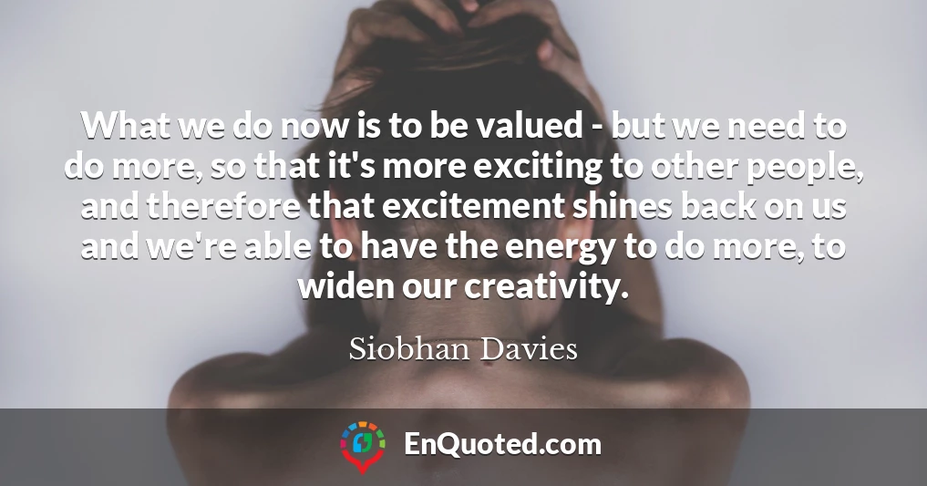 What we do now is to be valued - but we need to do more, so that it's more exciting to other people, and therefore that excitement shines back on us and we're able to have the energy to do more, to widen our creativity.