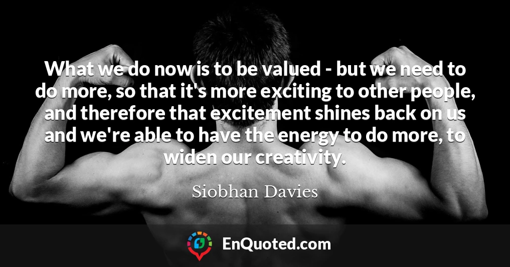 What we do now is to be valued - but we need to do more, so that it's more exciting to other people, and therefore that excitement shines back on us and we're able to have the energy to do more, to widen our creativity.