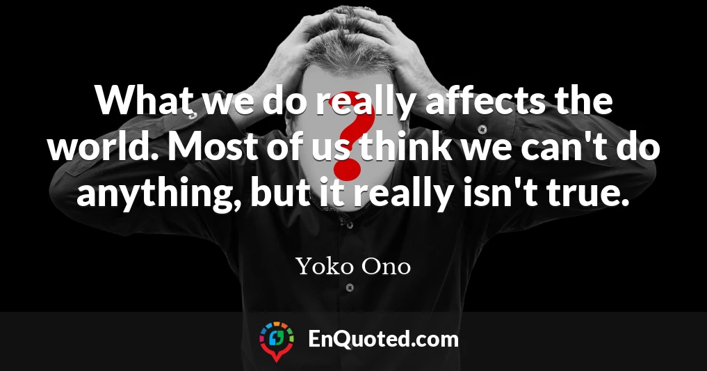What we do really affects the world. Most of us think we can't do anything, but it really isn't true.