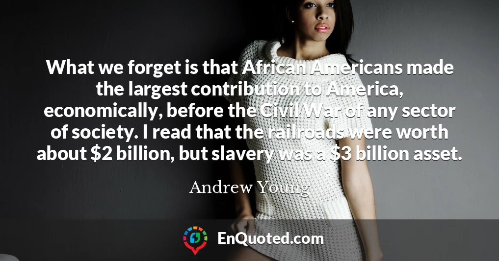 What we forget is that African Americans made the largest contribution to America, economically, before the Civil War of any sector of society. I read that the railroads were worth about $2 billion, but slavery was a $3 billion asset.