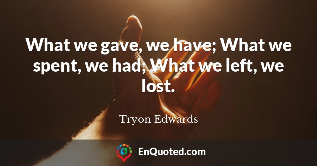 What we gave, we have; What we spent, we had; What we left, we lost.