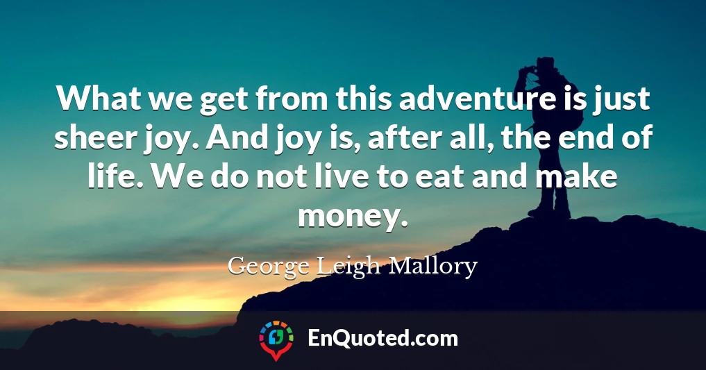 What we get from this adventure is just sheer joy. And joy is, after all, the end of life. We do not live to eat and make money.