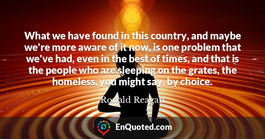 What we have found in this country, and maybe we're more aware of it now, is one problem that we've had, even in the best of times, and that is the people who are sleeping on the grates, the homeless, you might say, by choice.