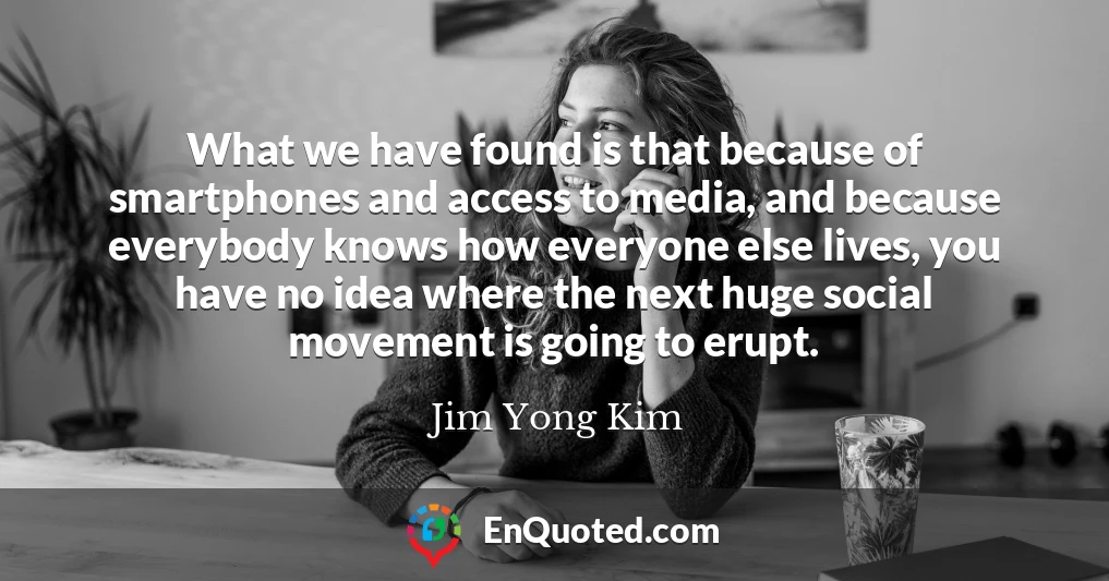 What we have found is that because of smartphones and access to media, and because everybody knows how everyone else lives, you have no idea where the next huge social movement is going to erupt.