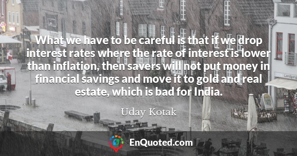 What we have to be careful is that if we drop interest rates where the rate of interest is lower than inflation, then savers will not put money in financial savings and move it to gold and real estate, which is bad for India.