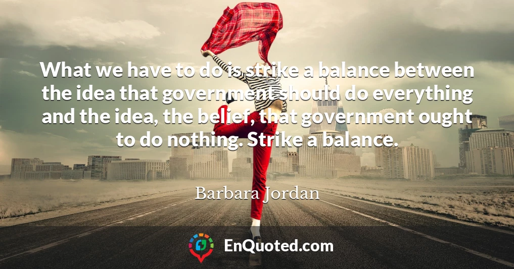 What we have to do is strike a balance between the idea that government should do everything and the idea, the belief, that government ought to do nothing. Strike a balance.