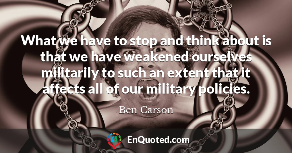 What we have to stop and think about is that we have weakened ourselves militarily to such an extent that it affects all of our military policies.