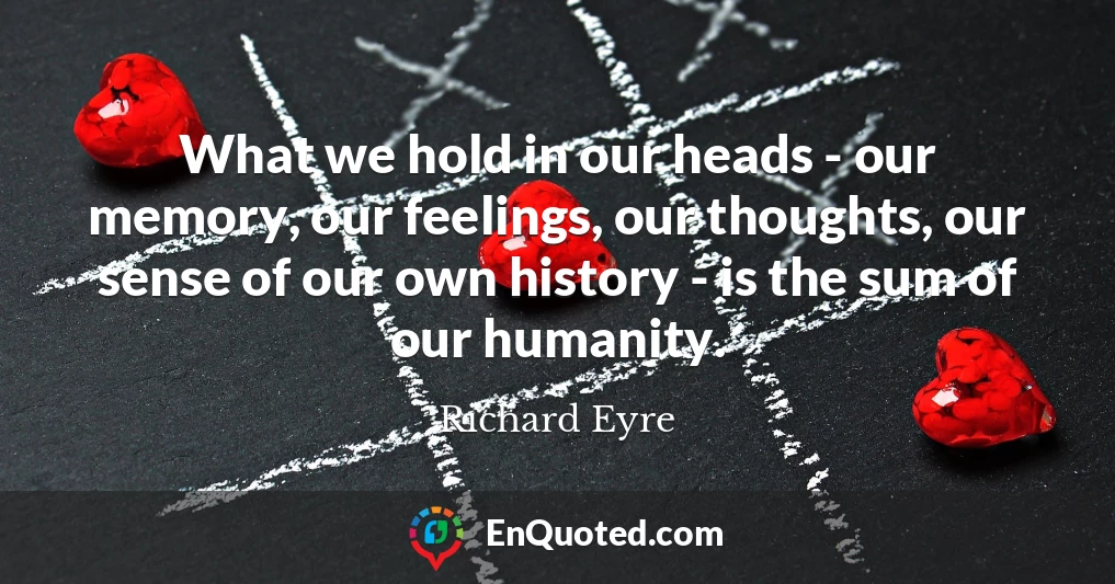 What we hold in our heads - our memory, our feelings, our thoughts, our sense of our own history - is the sum of our humanity.