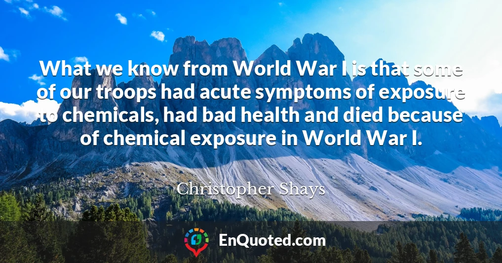 What we know from World War I is that some of our troops had acute symptoms of exposure to chemicals, had bad health and died because of chemical exposure in World War I.