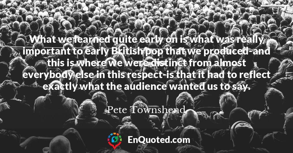 What we learned quite early on is what was really important to early British pop that we produced-and this is where we were distinct from almost everybody else in this respect-is that it had to reflect exactly what the audience wanted us to say.