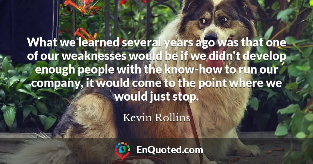 What we learned several years ago was that one of our weaknesses would be if we didn't develop enough people with the know-how to run our company, it would come to the point where we would just stop.