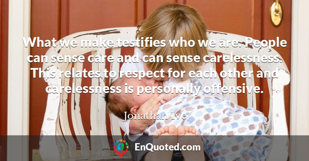 What we make testifies who we are. People can sense care and can sense carelessness. This relates to respect for each other and carelessness is personally offensive.
