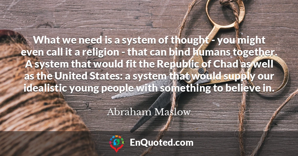 What we need is a system of thought - you might even call it a religion - that can bind humans together. A system that would fit the Republic of Chad as well as the United States: a system that would supply our idealistic young people with something to believe in.