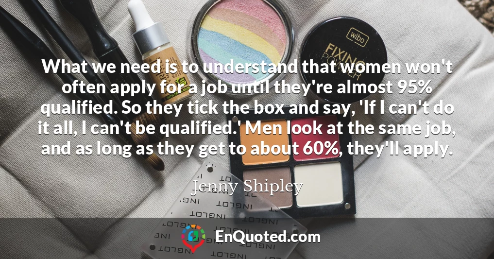 What we need is to understand that women won't often apply for a job until they're almost 95% qualified. So they tick the box and say, 'If I can't do it all, I can't be qualified.' Men look at the same job, and as long as they get to about 60%, they'll apply.