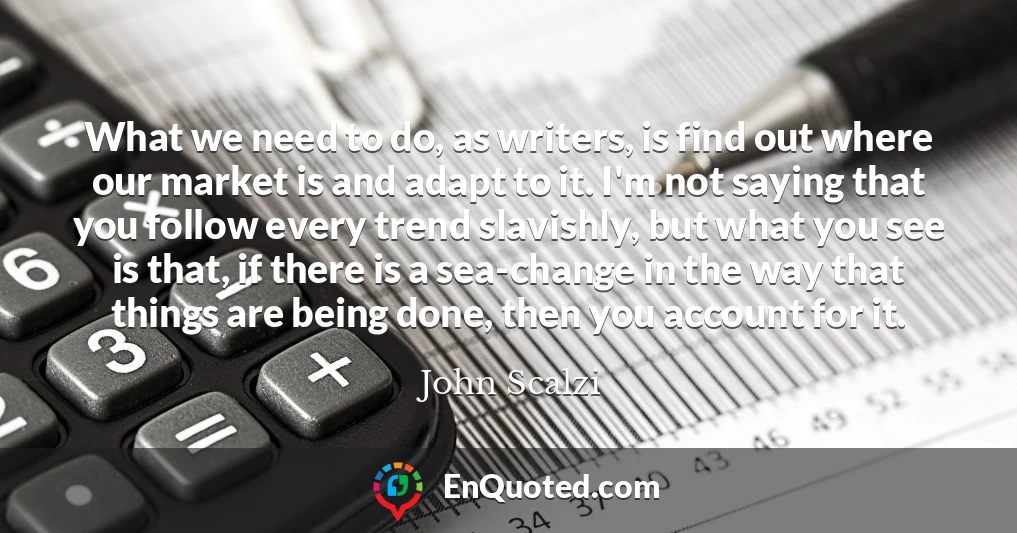 What we need to do, as writers, is find out where our market is and adapt to it. I'm not saying that you follow every trend slavishly, but what you see is that, if there is a sea-change in the way that things are being done, then you account for it.