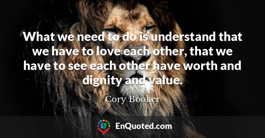 What we need to do is understand that we have to love each other, that we have to see each other have worth and dignity and value.