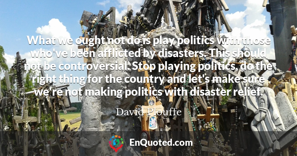 What we ought not do is play politics with those who've been afflicted by disasters. This should not be controversial. Stop playing politics, do the right thing for the country and let's make sure we're not making politics with disaster relief.