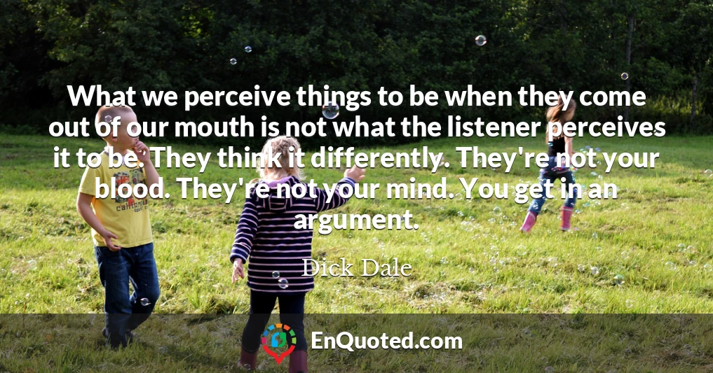 What we perceive things to be when they come out of our mouth is not what the listener perceives it to be. They think it differently. They're not your blood. They're not your mind. You get in an argument.