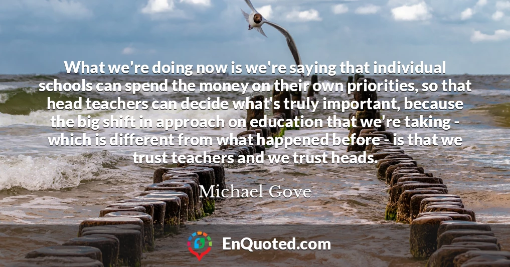 What we're doing now is we're saying that individual schools can spend the money on their own priorities, so that head teachers can decide what's truly important, because the big shift in approach on education that we're taking - which is different from what happened before - is that we trust teachers and we trust heads.