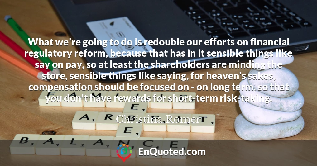 What we're going to do is redouble our efforts on financial regulatory reform, because that has in it sensible things like say on pay, so at least the shareholders are minding the store, sensible things like saying, for heaven's sakes, compensation should be focused on - on long term, so that you don't have rewards for short-term risk-taking.