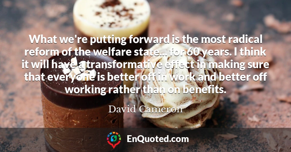 What we're putting forward is the most radical reform of the welfare state... for 60 years. I think it will have a transformative effect in making sure that everyone is better off in work and better off working rather than on benefits.