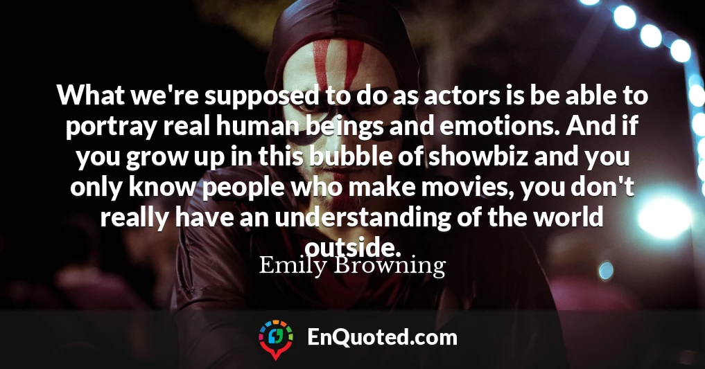 What we're supposed to do as actors is be able to portray real human beings and emotions. And if you grow up in this bubble of showbiz and you only know people who make movies, you don't really have an understanding of the world outside.