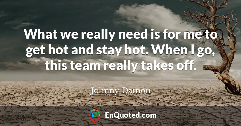 What we really need is for me to get hot and stay hot. When I go, this team really takes off.