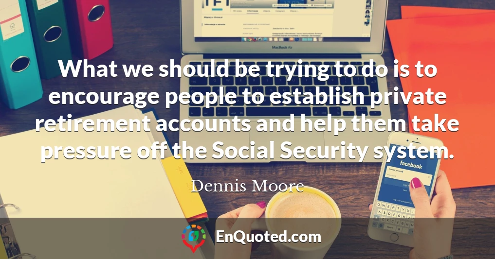 What we should be trying to do is to encourage people to establish private retirement accounts and help them take pressure off the Social Security system.