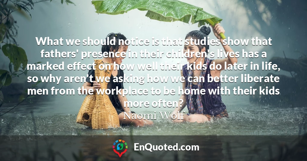 What we should notice is that studies show that fathers' presence in their children's lives has a marked effect on how well their kids do later in life, so why aren't we asking how we can better liberate men from the workplace to be home with their kids more often?
